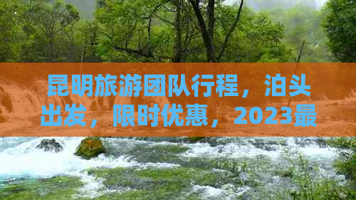 昆明旅游团队行程，泊头出发，限时优惠，2023最新价格查询