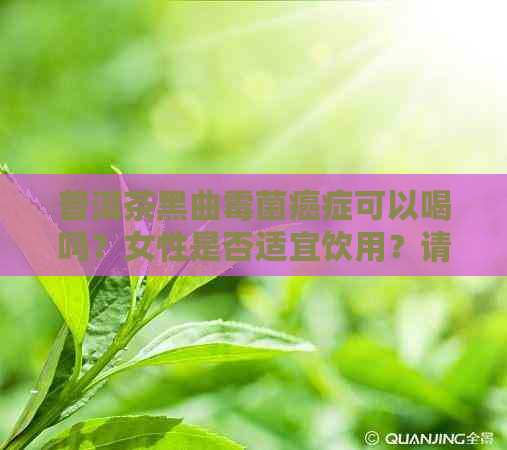 普洱茶黑曲霉菌癌症可以喝吗？女性是否适宜饮用？请提供相关信息。