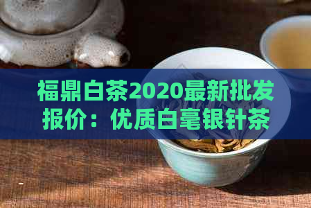 福鼎白茶2020最新批发报价：优质白毫银针茶叶一斤多少钱？