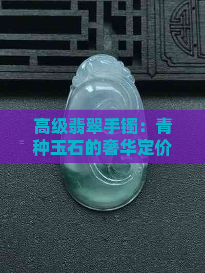 高级翡翠手镯：青种玉石的奢华定价与选购指南