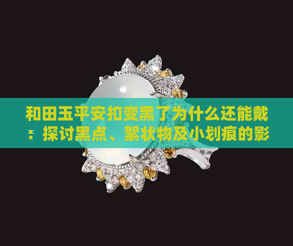 和田玉平安扣变黑了为什么还能戴：探讨黑点、絮状物及小划痕的影响