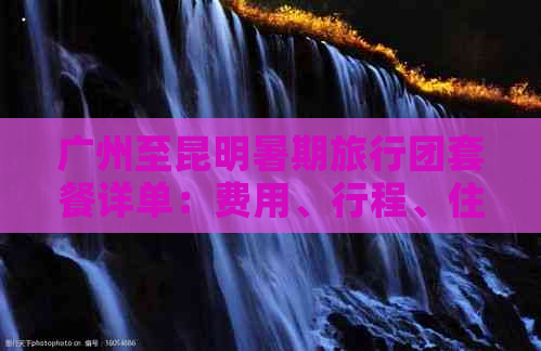 广州至昆明暑期旅行团套餐详单：费用、行程、住宿等全方位解析与比较