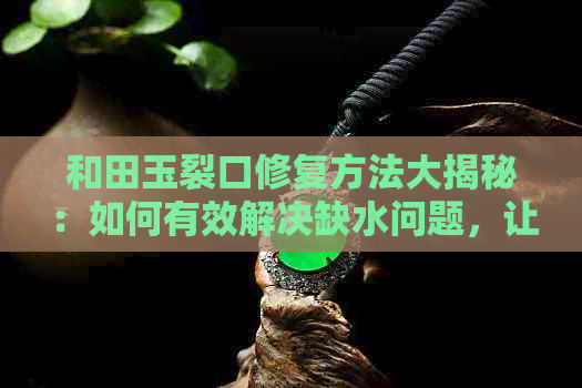 和田玉裂口修复方法大揭秘：如何有效解决缺水问题，让你的和田玉重焕光彩