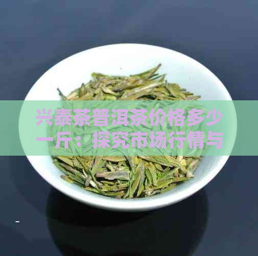 兴泰茶普洱茶价格多少一斤：探究市场行情与品质对比