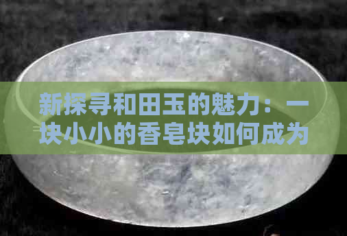 新探寻和田玉的魅力：一块小小的香皂块如何成为收藏家们的瞩目焦点？