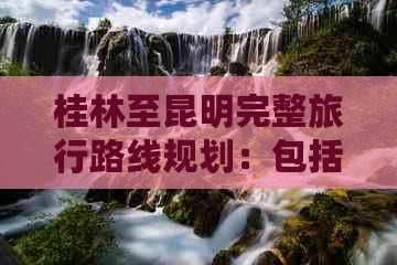 桂林至昆明完整旅行路线规划：包括交通方式、住宿推荐和旅游景点