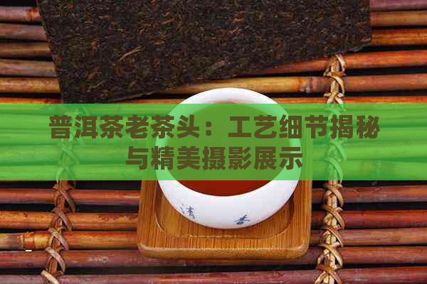 普洱茶老茶头：工艺细节揭秘与精美摄影展示