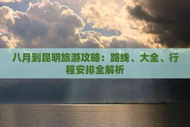 八月到昆明旅游攻略：路线、大全、行程安排全解析