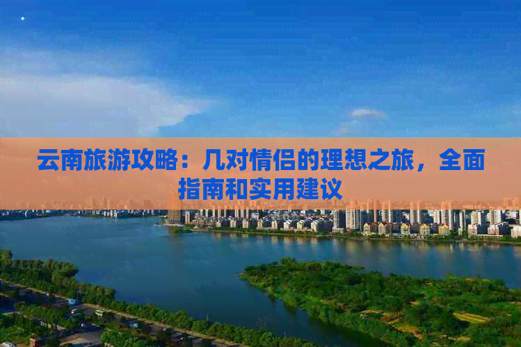 云南旅游攻略：几对情侣的理想之旅，全面指南和实用建议