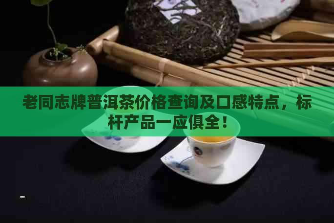 老同志牌普洱茶价格查询及口感特点，标杆产品一应俱全！