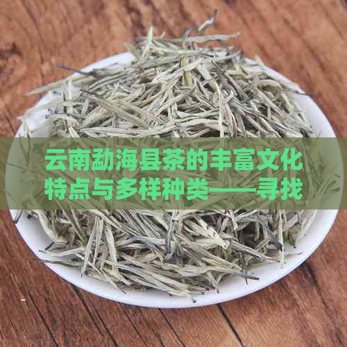 云南勐海县茶的丰富文化特点与多样种类——寻找更优茶叶厂排名