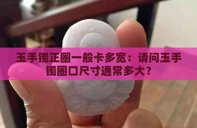 玉手镯正圈一般卡多宽：请问玉手镯圈口尺寸通常多大？