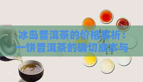 冰岛普洱茶的价格解析：一饼普洱茶的确切成本与品质对比