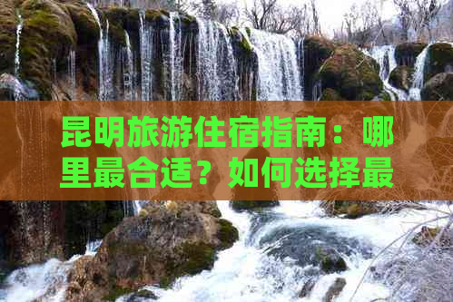 昆明旅游住宿指南：哪里最合适？如何选择更佳住宿地点？