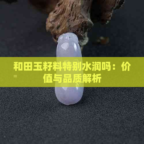 和田玉籽料特别水润吗：价值与品质解析