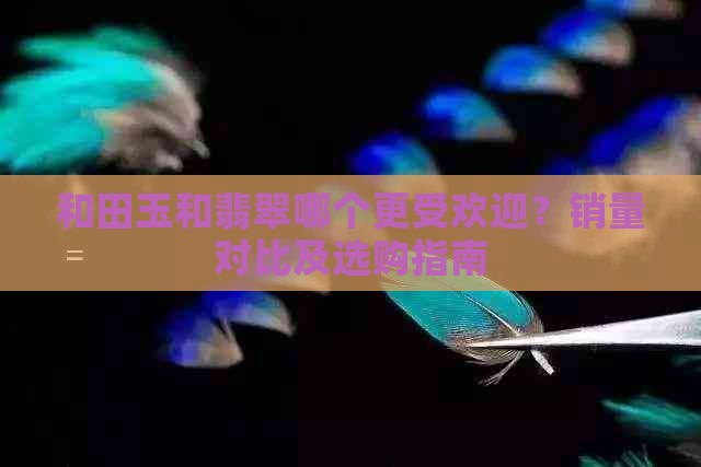 和田玉和翡翠哪个更受欢迎？销量对比及选购指南