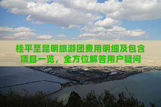 桂平至昆明旅游团费用明细及包含项目一览，全方位解答用户疑问