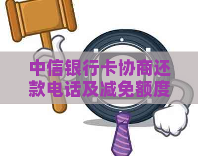 中信银行卡协商还款电话及减免额度，技巧详解