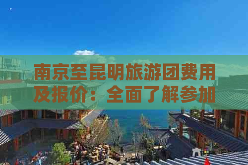 南京至昆明旅游团费用及报价：全面了解参加团队旅行所需的成本