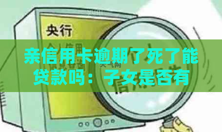 亲信用卡逾期了死了能贷款吗：子女是否有责任，逾期对子女影响如何？