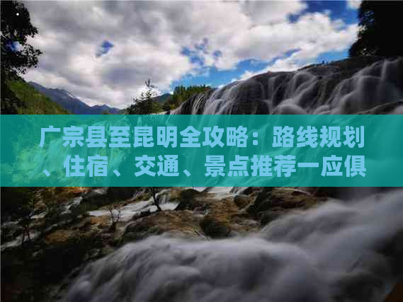 广宗县至昆明全攻略：路线规划、住宿、交通、景点推荐一应俱全