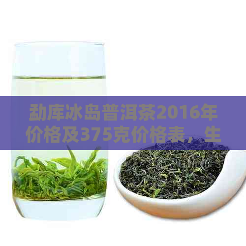 勐库冰岛普洱茶2016年价格及375克价格表，生茶与熟茶差异解析