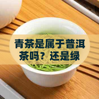 青茶是属于普洱茶吗？还是绿茶？青茶的分类与性质解析