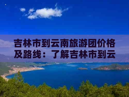 吉林市到云南旅游团价格及路线：了解吉林市到云南旅游团报价和旅游路线。