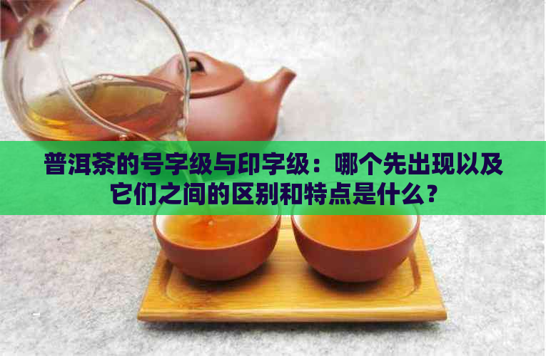 普洱茶的号字级与印字级：哪个先出现以及它们之间的区别和特点是什么？