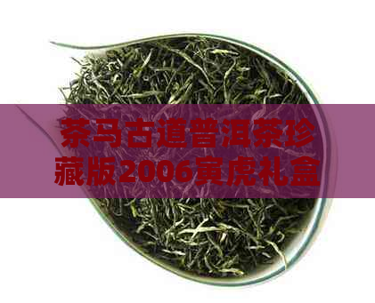 茶马古道普洱茶珍藏版2006寅虎礼盒：了解该珍藏版普洱茶的价格和相关信息。