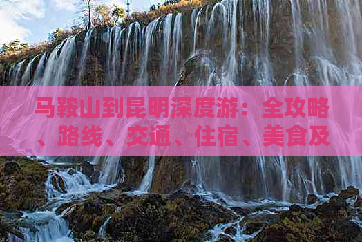 马鞍山到昆明深度游：全攻略、路线、交通、住宿、美食及旅游必备知识