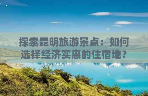 探索昆明旅游景点：如何选择经济实惠的住宿地？