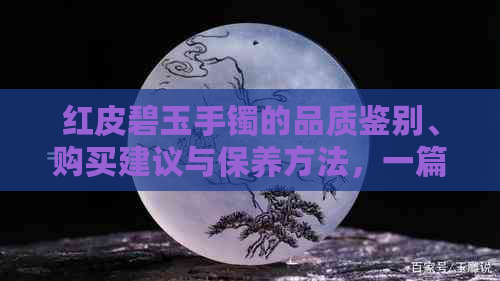 红皮碧玉手镯的品质鉴别、购买建议与保养方法，一篇全面指南！