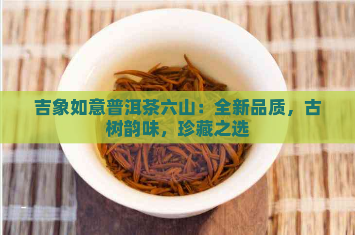 吉象如意普洱茶六山：全新品质，古树韵味，珍藏之选