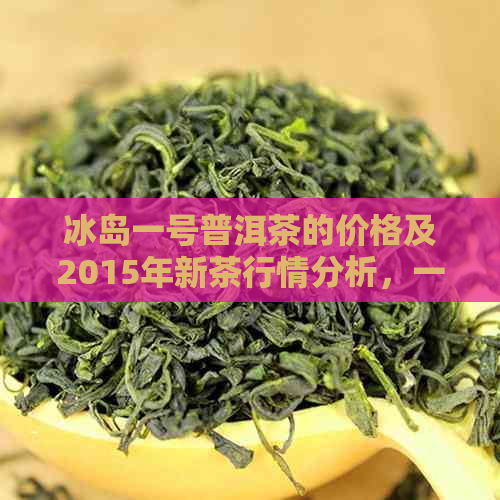 冰岛一号普洱茶的价格及2015年新茶行情分析，一品九州提供详细信息