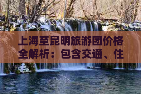 上海至昆明旅游团价格全解析：包含交通、住宿、景点等费用详情