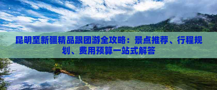 昆明至新疆精品跟团游全攻略：景点推荐、行程规划、费用预算一站式解答