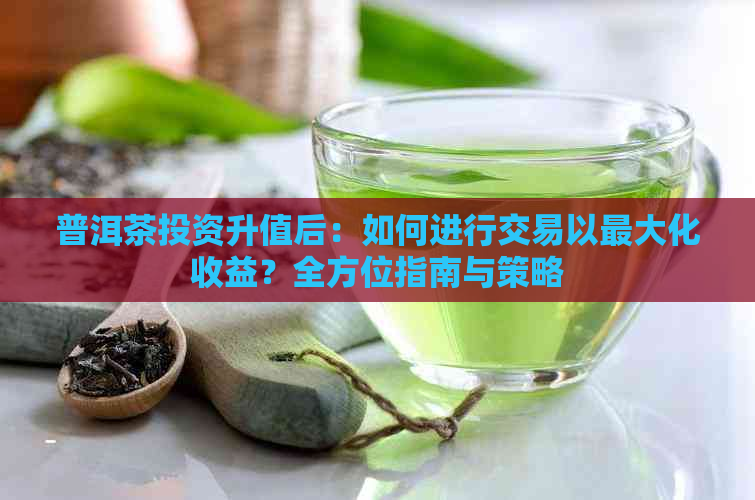 普洱茶投资升值后：如何进行交易以更大化收益？全方位指南与策略