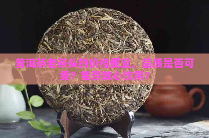 普洱茶老茶头的价格便宜，品质是否可靠？能否放心饮用？