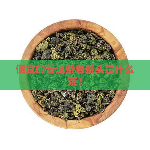 便宜的普洱茶老茶头是什么茶？