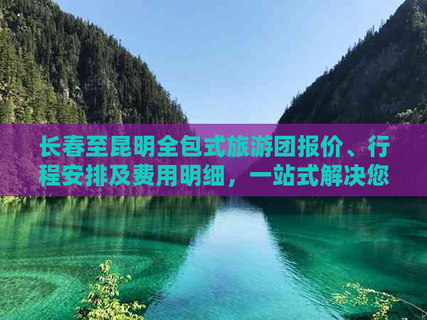 长春至昆明全包式旅游团报价、行程安排及费用明细，一站式解决您的旅行需求