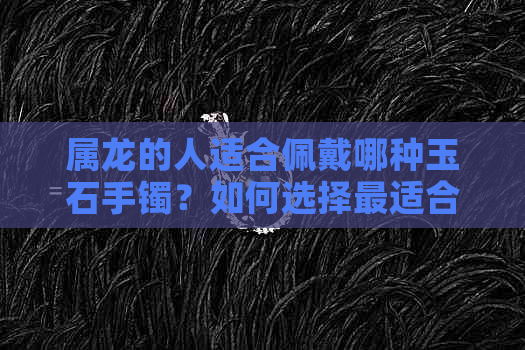 属龙的人适合佩戴哪种玉石手镯？如何选择最适合的玉手镯？