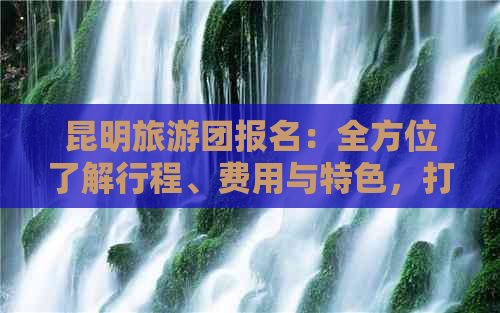 昆明旅游团报名：全方位了解行程、费用与特色，打造您的完美之旅