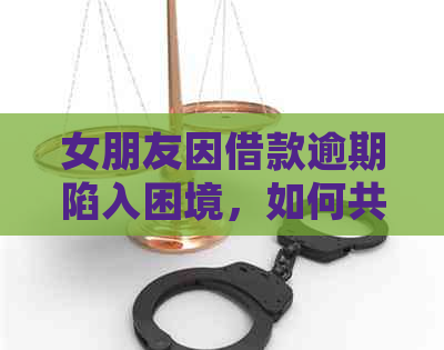 女朋友因借款逾期陷入困境，如何共同应对并解决此问题？