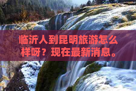 临沂人到昆明旅游怎么样呀？现在最新消息。