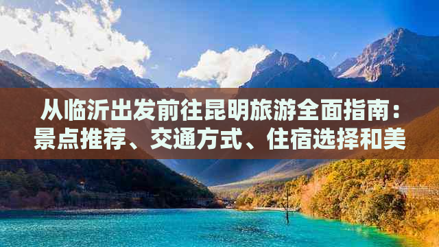 从临沂出发前往昆明旅游全面指南：景点推荐、交通方式、住宿选择和美食体验