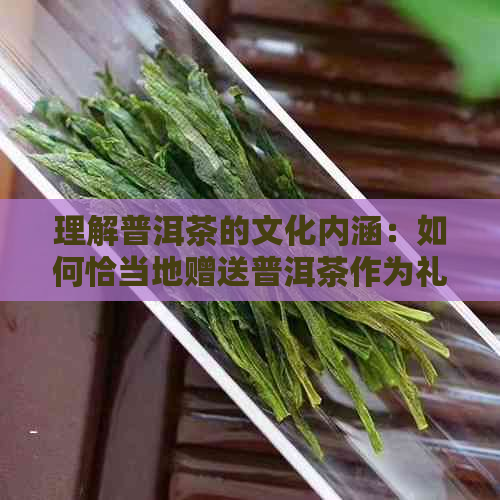 理解普洱茶的文化内涵：如何恰当地赠送普洱茶作为礼物