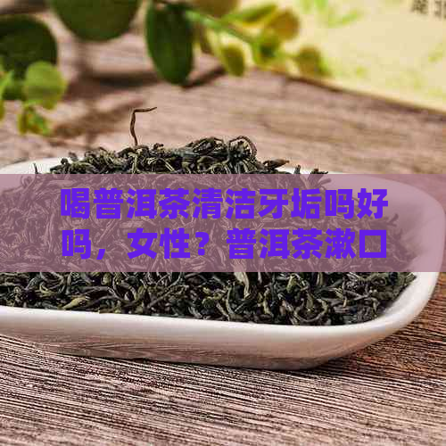 喝普洱茶清洁牙垢吗好吗，女性？普洱茶漱口对牙好吗，对牙齿有好处吗？