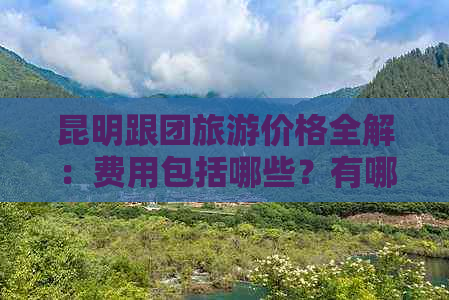 昆明跟团旅游价格全解：费用包括哪些？有哪些行程安排？怎么选择旅行社？