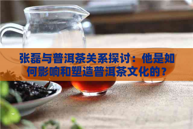 张磊与普洱茶关系探讨：他是如何影响和塑造普洱茶文化的？